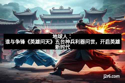 地球人:谁与争锋《英雄问天》五台神兵利器问世,开启英雄新时代 地球人:谁与争锋《英雄问天》五台神兵利器问世,开启英雄新时代